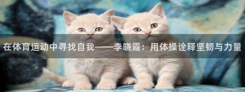oety欧亿：在体育运动中寻找自我——李晓霞：用体操诠释坚韧与力量